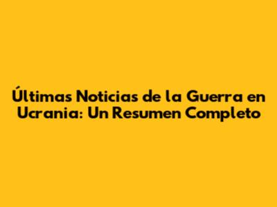 Últimas Noticias de la Guerra en Ucrania: Un Resumen Completo