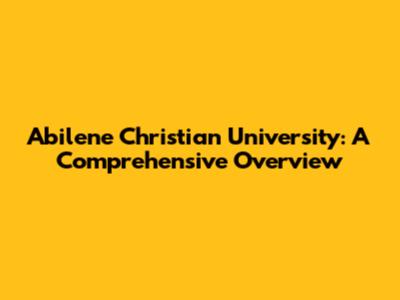 Abilene Christian University: A Comprehensive Overview