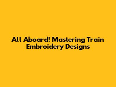 All Aboard! Mastering Train Embroidery Designs