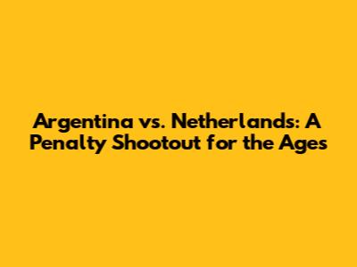 Argentina vs. Netherlands: A Penalty Shootout for the Ages