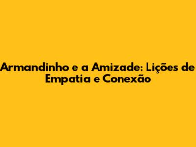 Armandinho e a Amizade: Lições de Empatia e Conexão
