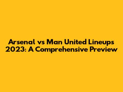 Arsenal vs Man United Lineups 2023: A Comprehensive Preview