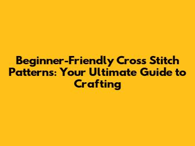 Beginner-Friendly Cross Stitch Patterns: Your Ultimate Guide to Crafting
