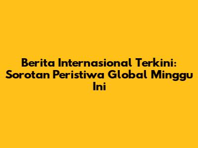 Berita Internasional Terkini: Sorotan Peristiwa Global Minggu Ini