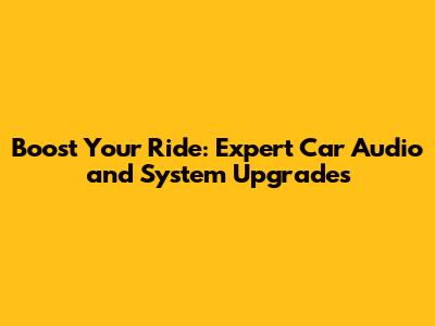 Boost Your Ride: Expert Car Audio and System Upgrades