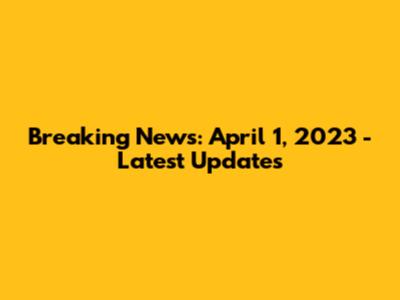 Breaking News: April 1, 2023 - Latest Updates