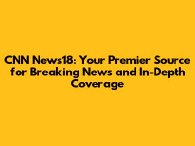 CNN News18: Your Premier Source for Breaking News and In-Depth Coverage