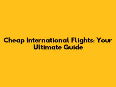 Cheap International Flights: Your Ultimate Guide