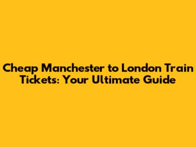 Cheap Manchester to London Train Tickets: Your Ultimate Guide