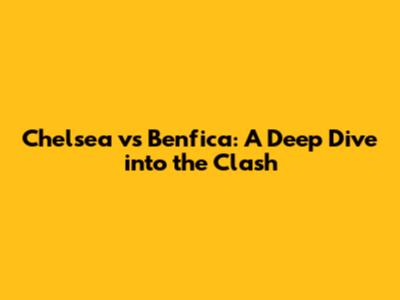 Chelsea vs Benfica: A Deep Dive into the Clash