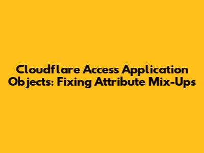 Cloudflare Access Application Objects: Fixing Attribute Mix-Ups