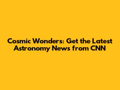 Cosmic Wonders: Get the Latest Astronomy News from CNN