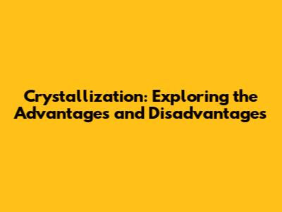 Crystallization: Exploring the Advantages and Disadvantages