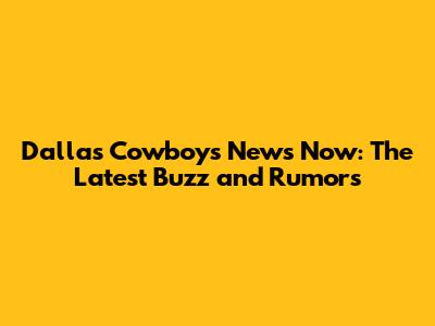 Dallas Cowboys News Now: The Latest Buzz and Rumors