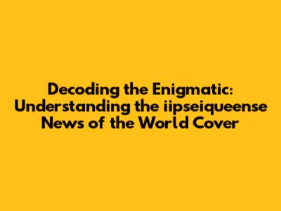 Decoding the Enigmatic: Understanding the iipseiqueense News of the World Cover