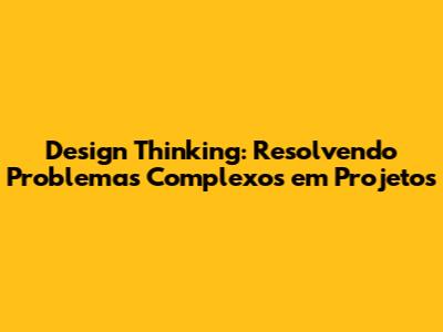 Design Thinking: Resolvendo Problemas Complexos em Projetos