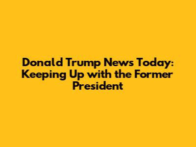 Donald Trump News Today: Keeping Up with the Former President
