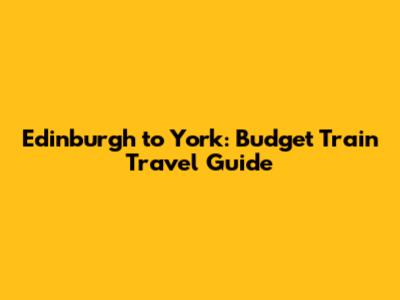 Edinburgh to York: Budget Train Travel Guide