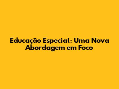 Educação Especial: Uma Nova Abordagem em Foco