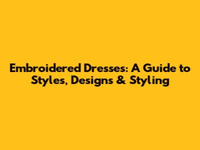 Embroidered Dresses: A Guide to Styles, Designs & Styling
