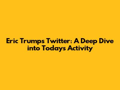 Eric Trump's Twitter: A Deep Dive into Today's Activity