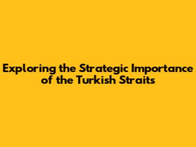 Exploring the Strategic Importance of the Turkish Straits
