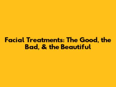 Facial Treatments: The Good, the Bad, & the Beautiful