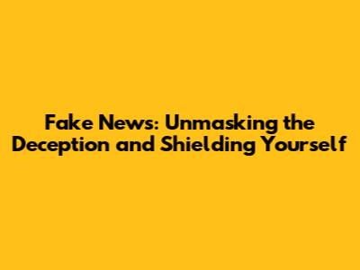 Fake News: Unmasking the Deception and Shielding Yourself