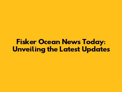 Fisker Ocean News Today: Unveiling the Latest Updates