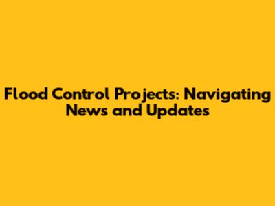 Flood Control Projects: Navigating News and Updates