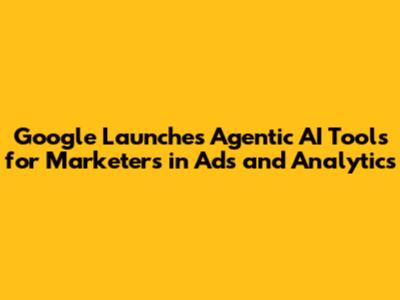 Google Launches Agentic AI Tools for Marketers in Ads and Analytics