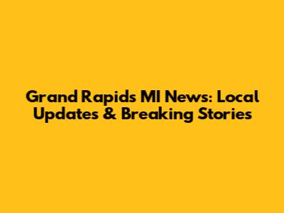 Grand Rapids MI News: Local Updates & Breaking Stories