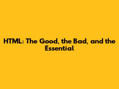 HTML: The Good, the Bad, and the Essential