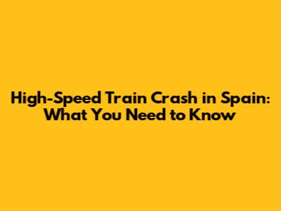 High-Speed Train Crash in Spain: What You Need to Know
