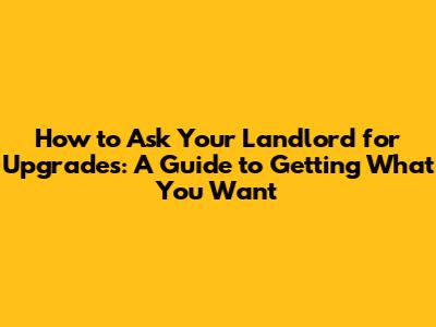 How to Ask Your Landlord for Upgrades: A Guide to Getting What You Want