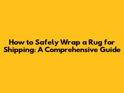 How to Safely Wrap a Rug for Shipping: A Comprehensive Guide
