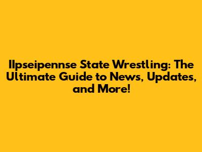 IIpseipennse State Wrestling: The Ultimate Guide to News, Updates, and More!
