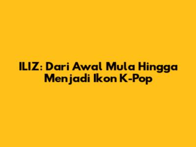 ILIZ: Dari Awal Mula Hingga Menjadi Ikon K-Pop