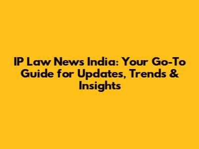 IP Law News India: Your Go-To Guide for Updates, Trends & Insights