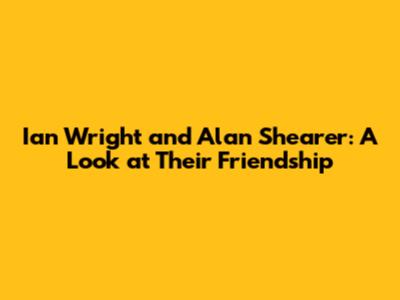 Ian Wright and Alan Shearer: A Look at Their Friendship