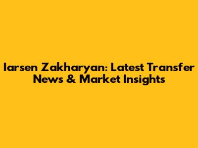 Iarsen Zakharyan: Latest Transfer News & Market Insights