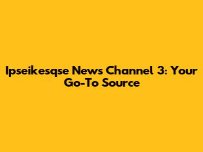 Ipseikesqse News Channel 3: Your Go-To Source