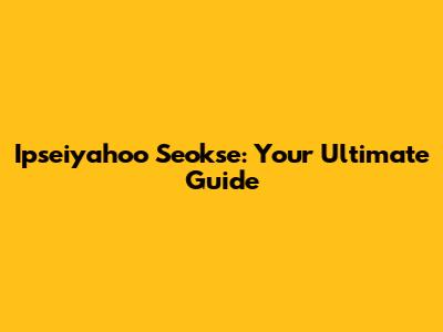 Ipseiyahoo Seokse: Your Ultimate Guide
