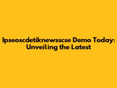 Ipseoscdetiknewsscse Demo Today: Unveiling the Latest