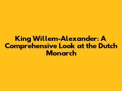 King Willem-Alexander: A Comprehensive Look at the Dutch Monarch