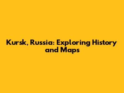 Kursk, Russia: Exploring History and Maps