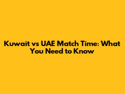 Kuwait vs UAE Match Time: What You Need to Know