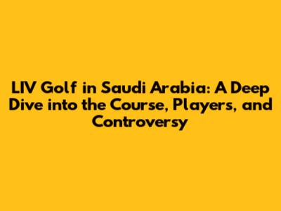 LIV Golf in Saudi Arabia: A Deep Dive into the Course, Players, and Controversy