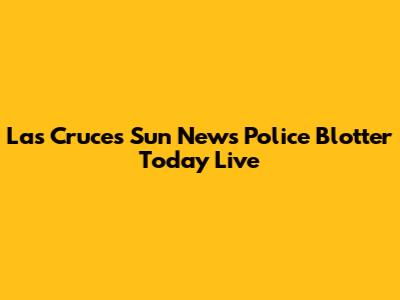 Las Cruces Sun News Police Blotter Today Live