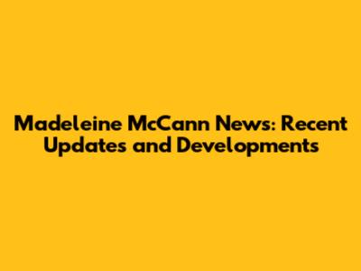 Madeleine McCann News: Recent Updates and Developments